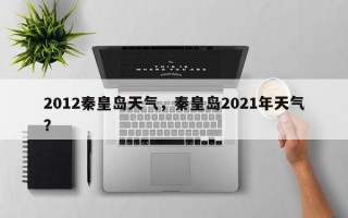 2012秦皇岛天气，秦皇岛2021年天气？