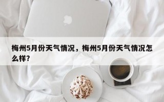 梅州5月份天气情况，梅州5月份天气情况怎么样？