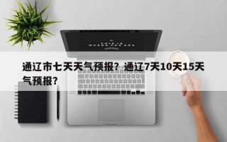 通辽市七天天气预报？通辽7天10天15天气预报？