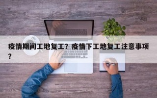 疫情期间工地复工？疫情下工地复工注意事项？