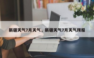 新疆天气7月天气，新疆天气7月天气预报