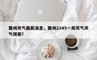 冀州天气最新消息，冀州2345一周天气天气预报？