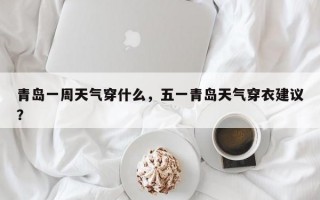 青岛一周天气穿什么，五一青岛天气穿衣建议？