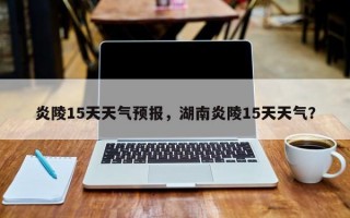 炎陵15天天气预报，湖南炎陵15天天气？
