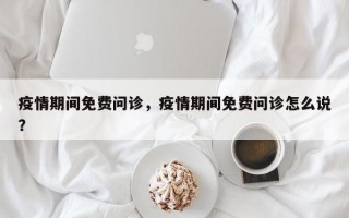 疫情期间免费问诊，疫情期间免费问诊怎么说？