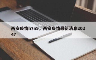 西安疫情h7n9，西安疫情最新消息2024？