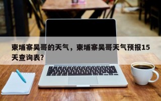 柬埔寨吴哥的天气，柬埔寨吴哥天气预报15天查询表？