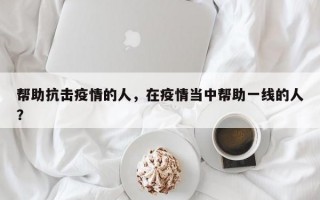 帮助抗击疫情的人，在疫情当中帮助一线的人？
