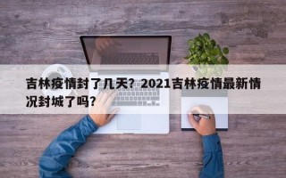 吉林疫情封了几天？2021吉林疫情最新情况封城了吗？