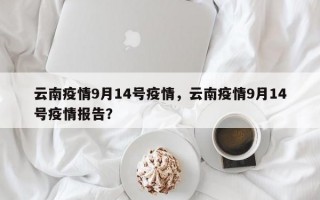 云南疫情9月14号疫情，云南疫情9月14号疫情报告？