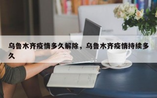 乌鲁木齐疫情多久解除，乌鲁木齐疫情持续多久