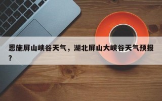 恩施屏山峡谷天气，湖北屏山大峡谷天气预报？