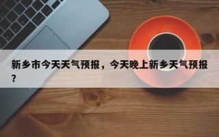 新乡市今天天气预报，今天晚上新乡天气预报？
