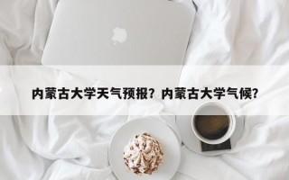 内蒙古大学天气预报？内蒙古大学气候？