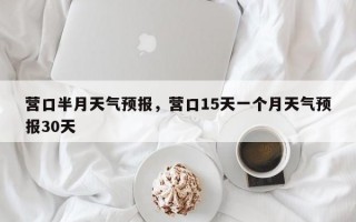 营口半月天气预报，营口15天一个月天气预报30天