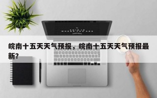 皖南十五天天气预报，皖南十五天天气预报最新？