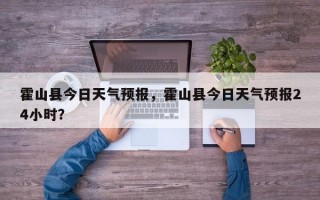 霍山县今日天气预报，霍山县今日天气预报24小时？