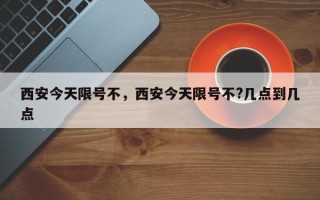 西安今天限号不，西安今天限号不?几点到几点