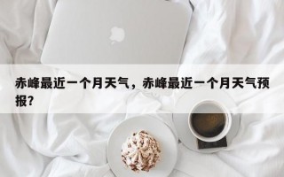 赤峰最近一个月天气，赤峰最近一个月天气预报？