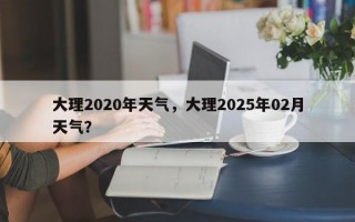 大理2020年天气，大理2025年02月天气？