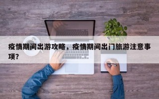 疫情期间出游攻略，疫情期间出门旅游注意事项？