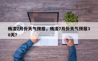 杨凌7月份天气预报，杨凌7月份天气预报30天？