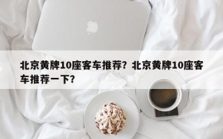 北京黄牌10座客车推荐？北京黄牌10座客车推荐一下？