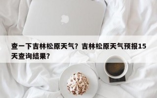 查一下吉林松原天气？吉林松原天气预报15天查询结果？
