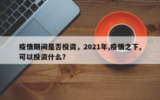 疫情期间是否投资，2021年,疫情之下,可以投资什么？