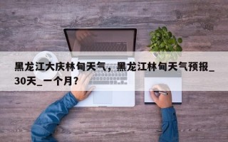 黑龙江大庆林甸天气，黑龙江林甸天气预报_30天_一个月？