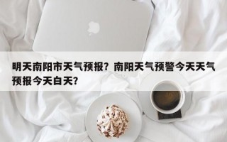 明天南阳市天气预报？南阳天气预警今天天气预报今天白天？