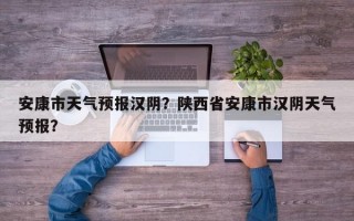安康市天气预报汉阴？陕西省安康市汉阴天气预报？
