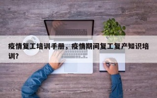 疫情复工培训手册，疫情期间复工复产知识培训？