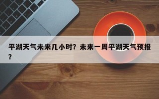 平湖天气未来几小时？未来一周平湖天气预报？
