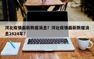河北疫情最新数据消息？河北疫情最新数据消息2024年？