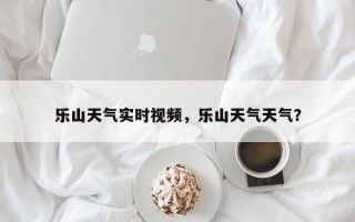 乐山天气实时视频，乐山天气天气？