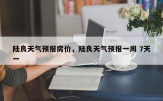 陆良天气预报房价，陆良天气预报一周 7天一