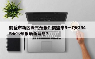 鹤壁市新区天气预报？鹤壁市5一7天2345天气预报最新消息？