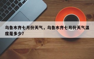 乌鲁木齐七月份天气，乌鲁木齐七月份天气温度是多少？