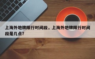 上海外地牌限行时间段，上海外地牌限行时间段是几点？
