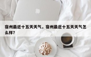 宿州最近十五天天气，宿州最近十五天天气怎么样？