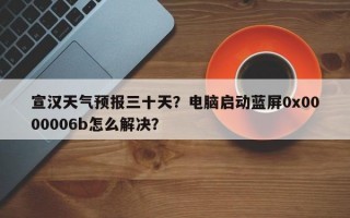 宣汉天气预报三十天？电脑启动蓝屏0x0000006b怎么解决？
