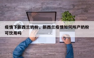 疫情下新西兰奶粉，新西兰疫情如何所产奶粉可饮用吗