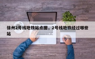 徐州2号线地铁站点图，2号线地铁经过哪些站