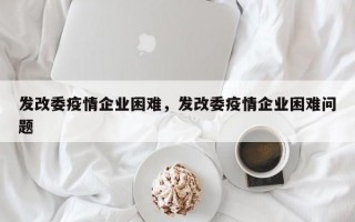 发改委疫情企业困难，发改委疫情企业困难问题