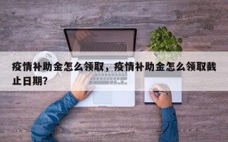 疫情补助金怎么领取，疫情补助金怎么领取截止日期？