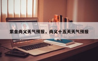 紫金尚义天气预报，尚义十五天天气预报