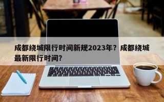 成都绕城限行时间新规2023年？成都绕城最新限行时间？