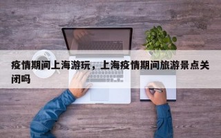疫情期间上海游玩，上海疫情期间旅游景点关闭吗