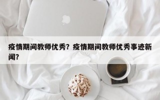 疫情期间教师优秀？疫情期间教师优秀事迹新闻？